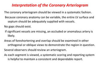 Interpretation of the Coronary Arteriogram
The coronary arteriogram should be viewed in a systematic fashion.
Because coronary anatomy can be variable, the entire LV surface and
septum should be adequately supplied with vessels.
No gaps should exist.
If significant vessels are missing, an occluded or anomalous artery is
likely.
Areas of foreshortening and overlap should be examined in other
orthogonal or oblique views to demonstrate the region in question.
Several observers should review an arteriogram.
As each segment is viewed, a systematic scoring and reporting system
is helpful to maintain a consistent and dependable report.
 