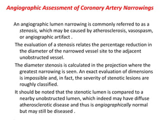 Angiographic Assessment of Coronary Artery Narrowings
An angiographic lumen narrowing is commonly referred to as a
stenosis, which may be caused by atherosclerosis, vasospasm,
or angiographic artifact .
The evaluation of a stenosis relates the percentage reduction in
the diameter of the narrowed vessel site to the adjacent
unobstructed vessel.
The diameter stenosis is calculated in the projection where the
greatest narrowing is seen. An exact evaluation of dimensions
is impossible and, in fact, the severity of stenotic lesions are
roughly classified.
It should be noted that the stenotic lumen is compared to a
nearby unobstructed lumen, which indeed may have diffuse
atherosclerotic disease and thus is angiographically normal
but may still be diseased .
 