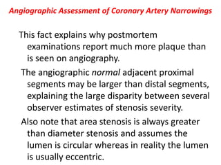 Angiographic Assessment of Coronary Artery Narrowings
This fact explains why postmortem
examinations report much more plaque than
is seen on angiography.
The angiographic normal adjacent proximal
segments may be larger than distal segments,
explaining the large disparity between several
observer estimates of stenosis severity.
Also note that area stenosis is always greater
than diameter stenosis and assumes the
lumen is circular whereas in reality the lumen
is usually eccentric.
 