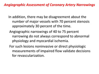 Angiographic Assessment of Coronary Artery Narrowings
In addition, there may be disagreement about the
number of major vessels with 70 percent stenosis
approximately 30 percent of the time.
Angiographic narrowings of 40 to 75 percent
narrowing do not always correspond to abnormal
physiology and myocardial ischemia.
For such lesions noninvasive or direct physiologic
measurements of impaired flow validate decisions
for revascularization.
 