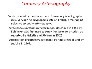 Coronary Arteriography
Sones ushered in the modern era of coronary arteriography
in 1958 when he developed a safe and reliable method of
selective coronary arteriography.
Percutaneous arterial catheterization, described in 1953 by
Seldinger, was first used to study the coronary arteries, as
reported by Ricketts and Abrams in 1962.
Modification of catheters was made by Amplatz et al. and by
Judkins in 1967.
 