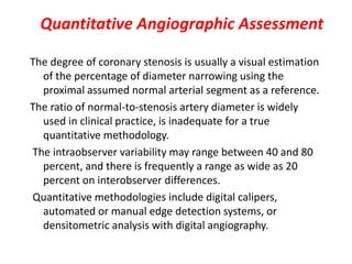 Quantitative Angiographic Assessment
The degree of coronary stenosis is usually a visual estimation
of the percentage of diameter narrowing using the
proximal assumed normal arterial segment as a reference.
The ratio of normal-to-stenosis artery diameter is widely
used in clinical practice, is inadequate for a true
quantitative methodology.
The intraobserver variability may range between 40 and 80
percent, and there is frequently a range as wide as 20
percent on interobserver differences.
Quantitative methodologies include digital calipers,
automated or manual edge detection systems, or
densitometric analysis with digital angiography.
 