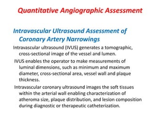 Quantitative Angiographic Assessment
Intravascular Ultrasound Assessment of
Coronary Artery Narrowings
Intravascular ultrasound (IVUS) generates a tomographic,
cross-sectional image of the vessel and lumen.
IVUS enables the operator to make measurements of
luminal dimensions, such as minimum and maximum
diameter, cross-sectional area, vessel wall and plaque
thickness.
Intravascular coronary ultrasound images the soft tissues
within the arterial wall enabling characterization of
atheroma size, plaque distribution, and lesion composition
during diagnostic or therapeutic catheterization.
 