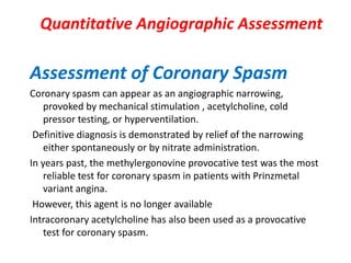 Quantitative Angiographic Assessment
Assessment of Coronary Spasm
Coronary spasm can appear as an angiographic narrowing,
provoked by mechanical stimulation , acetylcholine, cold
pressor testing, or hyperventilation.
Definitive diagnosis is demonstrated by relief of the narrowing
either spontaneously or by nitrate administration.
In years past, the methylergonovine provocative test was the most
reliable test for coronary spasm in patients with Prinzmetal
variant angina.
However, this agent is no longer available
Intracoronary acetylcholine has also been used as a provocative
test for coronary spasm.
 
