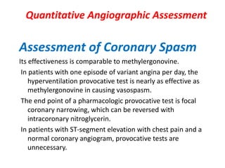 Quantitative Angiographic Assessment
Assessment of Coronary Spasm
Its effectiveness is comparable to methylergonovine.
In patients with one episode of variant angina per day, the
hyperventilation provocative test is nearly as effective as
methylergonovine in causing vasospasm.
The end point of a pharmacologic provocative test is focal
coronary narrowing, which can be reversed with
intracoronary nitroglycerin.
In patients with ST-segment elevation with chest pain and a
normal coronary angiogram, provocative tests are
unnecessary.
 