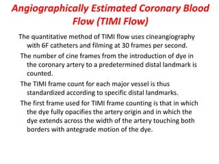 Angiographically Estimated Coronary Blood
Flow (TIMI Flow)
The quantitative method of TIMI flow uses cineangiography
with 6F catheters and filming at 30 frames per second.
The number of cine frames from the introduction of dye in
the coronary artery to a predetermined distal landmark is
counted.
The TIMI frame count for each major vessel is thus
standardized according to specific distal landmarks.
The first frame used for TIMI frame counting is that in which
the dye fully opacifies the artery origin and in which the
dye extends across the width of the artery touching both
borders with antegrade motion of the dye.
 