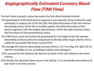 Angiographically Estimated Coronary Blood
Flow (TIMI Flow)
The last frame counted is when dye enters the first distal landmark branch.
Full opacification of the distal branch segment is not required. Distal landmarks used
commonly in analysis are (1) for the LAD, the distal bifurcation of the left anterior
descending artery; (2) for the circumflex system, the distal bifurcation of the
branch segments with the longest total distance; (3) for the right coronary artery,
the first branch of the posterolateral artery.
The TIMI frame count can further be quantitated for the length of the left anterior
descending coronary artery for comparison to the two other major arteries; this is
called the corrected TIMI frame count (CTFC).
The average left anterior descending coronary artery is 14.7 cm long, the right 9.8 cm,
and the circumflex 9.3 cm, according to Gibson and colleagues.
CTFC accounts for the distance the dye has to travel in the LAD relative to the other
arteries.
CTFC divides the absolute frame count in the LAD by 1.7 to standardize the distance of
dye travel in all three arteries.
 