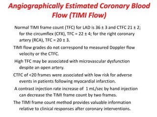 Angiographically Estimated Coronary Blood
Flow (TIMI Flow)
Normal TIMI frame count (TFC) for LAD is 36 ± 3 and CTFC 21 ± 2;
for the circumflex (CFX), TFC = 22 ± 4; for the right coronary
artery (RCA), TFC = 20 ± 3.
TIMI flow grades do not correspond to measured Doppler flow
velocity or the CTFC.
High TFC may be associated with microvascular dysfunction
despite an open artery.
CTFC of <20 frames were associated with low risk for adverse
events in patients following myocardial infarction.
A contrast injection rate increase of 1 mL/sec by hand injection
can decrease the TIMI frame count by two frames.
The TIMI frame count method provides valuable information
relative to clinical responses after coronary interventions.
 