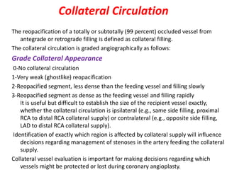 Collateral Circulation
The reopacification of a totally or subtotally (99 percent) occluded vessel from
antegrade or retrograde filling is defined as collateral filling.
The collateral circulation is graded angiographically as follows:
Grade Collateral Appearance
0-No collateral circulation
1-Very weak (ghostlike) reopacification
2-Reopacified segment, less dense than the feeding vessel and filling slowly
3-Reopacified segment as dense as the feeding vessel and filling rapidly
It is useful but difficult to establish the size of the recipient vessel exactly,
whether the collateral circulation is ipsilateral (e.g., same side filling, proximal
RCA to distal RCA collateral supply) or contralateral (e.g., opposite side filling,
LAD to distal RCA collateral supply).
Identification of exactly which region is affected by collateral supply will influence
decisions regarding management of stenoses in the artery feeding the collateral
supply.
Collateral vessel evaluation is important for making decisions regarding which
vessels might be protected or lost during coronary angioplasty.
 