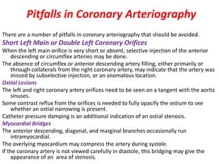 Pitfalls in Coronary Arteriography
There are a number of pitfalls in coronary arteriography that should be avoided.
Short Left Main or Double Left Coronary Orifices
When the left main orifice is very short or absent, selective injection of the anterior
descending or circumflex arteries may be done.
The absence of circumflex or anterior descending artery filling, either primarily or
through collaterals from the right coronary artery, may indicate that the artery was
missed by subselective injection, or an anomalous location.
Ostial Lesions
The left and right coronary artery orifices need to be seen on a tangent with the aortic
sinuses.
Some contrast reflux from the orifices is needed to fully opacify the ostium to see
whether an ostial narrowing is present.
Catheter pressure damping is an additional indication of an ostial stenosis.
Myocardial Bridges
The anterior descending, diagonal, and marginal branches occasionally run
intramyocardial.
The overlying myocardium may compress the artery during systole.
If the coronary artery is not viewed carefully in diastole, this bridging may give the
appearance of an area of stenosis.
 