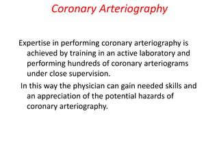 Coronary Arteriography
Expertise in performing coronary arteriography is
achieved by training in an active laboratory and
performing hundreds of coronary arteriograms
under close supervision.
In this way the physician can gain needed skills and
an appreciation of the potential hazards of
coronary arteriography.
 