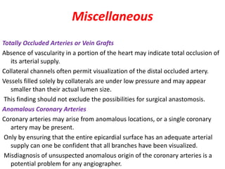 Miscellaneous
Totally Occluded Arteries or Vein Grafts
Absence of vascularity in a portion of the heart may indicate total occlusion of
its arterial supply.
Collateral channels often permit visualization of the distal occluded artery.
Vessels filled solely by collaterals are under low pressure and may appear
smaller than their actual lumen size.
This finding should not exclude the possibilities for surgical anastomosis.
Anomalous Coronary Arteries
Coronary arteries may arise from anomalous locations, or a single coronary
artery may be present.
Only by ensuring that the entire epicardial surface has an adequate arterial
supply can one be confident that all branches have been visualized.
Misdiagnosis of unsuspected anomalous origin of the coronary arteries is a
potential problem for any angiographer.
 