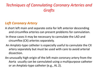 Techniques of Cannulating Coronary Arteries and
Grafts
Left Coronary Artery
A short left main and separate ostia for left anterior descending
and circumflex arteries can present problems for cannulation.
In these cases it may be necessary to cannulate the LAD and
circumflex (CX) arteries separately.
An Amplatz-type catheter is especially useful to cannulate the CX
artery separately but must be used with care to avoid arterial
dissection.
An unusually high origin of the left main coronary artery from the
Aorta usually can be cannulated using a multipurpose catheter
or an Amplatz-type catheter (e.g., AL 2).
 