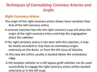 Techniques of Cannulating Coronary Arteries and
Grafts
Right Coronary Artery
The origin of the right coronary artery shows more variation than
that of the left coronary artery.
A contrast injection low into the right coronary cusp will show the
origin of the right coronary artery and help the angiogapher
direct the catheter.
If the right coronary artery is not seen with this injection, it may
be totally occluded or may have an anomalous origin,
anteriorly on the Aorta or from the left sinus of Valsalva.
In this case the orifice usually is located above the sinotubular
ridge.
A left Amplatz catheter or a left bypass graft catheter can be used
successfully to engage the right coronary artery orifice located
anteriorly or in the left cusp.
 