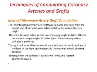 Techniques of Cannulating Coronary
Arteries and Grafts
Internal Mammary Artery Graft Cannulation
The left internal mammary artery (IMA) originates anteriorly from the
caudal wall of the subclavian artery distal to the vertebral artery
origin.
The left subclavian artery can be entered using a right Judkins catheter
but a more sharply angled catheter tip on the mammary artery
catheter is preferred.
The right Judkins or IMA catheter is advanced into the aortic arch up to
the level of the right brachiocephalic truncus with the tip directed
caudally.
Subsequently, the catheter is withdrawn slowly and rotated
counterclockwise.
.
 