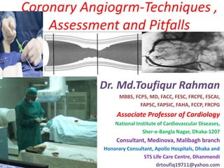 Coronary Angiogrm-Techniques ,
Assessment and Pitfalls
Dr. Md.Toufiqur Rahman
MBBS, FCPS, MD, FACC, FESC, FRCPE, FSCAI,
FAPSC, FAPSIC, FAHA, FCCP, FRCPG
Associate Professor of Cardiology
National Institute of Cardiovascular Diseases,
Sher-e-Bangla Nagar, Dhaka-1207
Consultant, Medinova, Malibagh branch
Honorary Consultant, Apollo Hospitals, Dhaka and
STS Life Care Centre, Dhanmondi
drtoufiq19711@yahoo.com
 