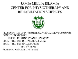 JAMIA MILLIA ISLAMIA
CENTER FOR PHYSIOTHERAPYAND
REHABILTATION SCIENCES
PRESENTATION OF PHYSIOTHERAPY IN CARDIOPULMONARY
CONDITIONS(BPT-402)
TOPIC:- CORONARY ANGIOPLASTY
SUBMITTED TO:- DR. JAMAL ALI MOIZ
SUBMITTED BY:- NADA ZAREEN
BPT 4TH YEAR
PRESENATION DATE:- 30.12.2020
 