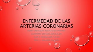 ENFERMEDAD DE LAS
ARTERIAS CORONARIAS
DEWEY UNIVERSITY RECINTO DE HATO REY
ILEANMARY CESTARY ADN S.N. DU
JUAN C. RIVERA ADN. S.N DU
PROF. L. GALARZA, RN, MSN
 