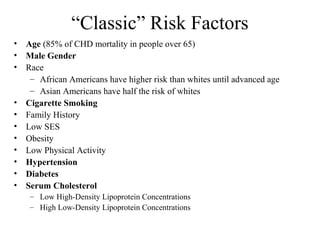 “Classic” Risk Factors
• Age (85% of CHD mortality in people over 65)
• Male Gender
• Race
– African Americans have higher risk than whites until advanced age
– Asian Americans have half the risk of whites
• Cigarette Smoking
• Family History
• Low SES
• Obesity
• Low Physical Activity
• Hypertension
• Diabetes
• Serum Cholesterol
– Low High-Density Lipoprotein Concentrations
– High Low-Density Lipoprotein Concentrations
 