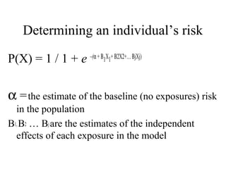 Determining an individual’s risk
P(X) = 1 / 1 + e –(α+Β1X1+Β2X2+…ΒjXj)
α =the estimate of the baseline (no exposures) risk
in the population
B1,B2 … Bjare the estimates of the independent
effects of each exposure in the model
 