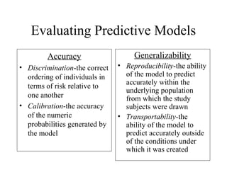 Evaluating Predictive Models
Accuracy
• Discrimination-the correct
ordering of individuals in
terms of risk relative to
one another
• Calibration-the accuracy
of the numeric
probabilities generated by
the model
Generalizability
• Reproducibility-the ability
of the model to predict
accurately within the
underlying population
from which the study
subjects were drawn
• Transportability-the
ability of the model to
predict accurately outside
of the conditions under
which it was created
 