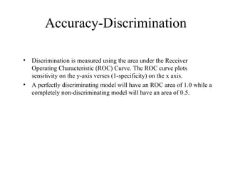 Accuracy-Discrimination
• Discrimination is measured using the area under the Receiver
Operating Characteristic (ROC) Curve. The ROC curve plots
sensitivity on the y-axis verses (1-specificity) on the x axis.
• A perfectly discriminating model will have an ROC area of 1.0 while a
completely non-discriminating model will have an area of 0.5.
 