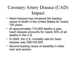 Coronary Artery Disease (CAD)
Impact
• Heart disease has remained the leading
cause of death in the United States for nearly
100 years.
• At approximately 710,000 deaths a year,
heart disease accounts for nearly 30% of all
deaths in the U.S.
• In 2000, the U.S. mortality rate for heart
disease was 258/100,000.
• Second leading cause of disability in older
men and women
 
