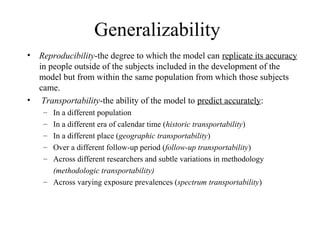 Generalizability
• Reproducibility-the degree to which the model can replicate its accuracy
in people outside of the subjects included in the development of the
model but from within the same population from which those subjects
came.
• Transportability-the ability of the model to predict accurately:
– In a different population
– In a different era of calendar time (historic transportability)
– In a different place (geographic transportability)
– Over a different follow-up period (follow-up transportability)
– Across different researchers and subtle variations in methodology
(methodologic transportability)
– Across varying exposure prevalences (spectrum transportability)
 