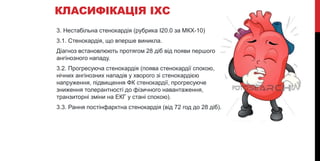 КЛАСИФІКАЦІЯ ІХС
3. Нестабільна стенокардія (рубрика І20.0 за МКХ-10)
3.1. Стенокардія, що вперше виникла.
Діагноз встановлюють протягом 28 діб від появи першого
ангінозного нападу.
3.2. Прогресуюча стенокардія (поява стенокардії спокою,
нічних ангінозних нападів у хворого зі стенокардією
напруження, підвищення ФК стенокардії, прогресуюче
зниження толерантності до фізичного навантаження,
транзиторні зміни на ЕКГ у стані спокою).
3.3. Рання постінфарктна стенокардія (від 72 год до 28 діб).
 