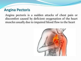 Angina Pectoris
Angina pectoris is a sudden attacks of chest pain or
discomfort caused by deficient oxygenation of the heart
muscles usually due to impaired blood flow to the heart
 