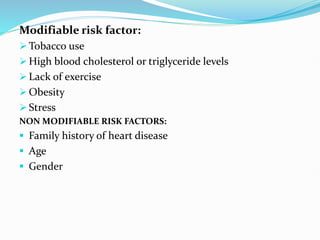 Modifiable risk factor:
 Tobacco use
 High blood cholesterol or triglyceride levels
 Lack of exercise
 Obesity
 Stress
NON MODIFIABLE RISK FACTORS:
 Family history of heart disease
 Age
 Gender
 