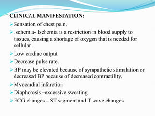 CLINICAL MANIFESTATION:
Sensation of chest pain.
Ischemia- Ischemia is a restriction in blood supply to
tissues, causing a shortage of oxygen that is needed for
cellular.
Low cardiac output
Decrease pulse rate.
BP may be elevated because of sympathetic stimulation or
decreased BP because of decreased contractility.
Myocardial infarction
Diaphoresis –excessive sweating
ECG changes – ST segment and T wave changes
 