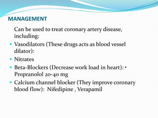 MANAGEMENT
Can be used to treat coronary artery disease,
including:
 Vasodilators (These drugs acts as blood vessel
dilator):
 Nitrates
 Beta-Blockers (Decrease work load in heart): •
Propranolol 20-40 mg
 Calcium channel blocker (They improve coronary
blood flow): Nifedipine , Verapamil
 