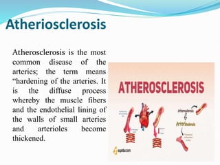 Atheriosclerosis
Atherosclerosis is the most
common disease of the
arteries; the term means
“hardening of the arteries. It
is the diffuse process
whereby the muscle fibers
and the endothelial lining of
the walls of small arteries
and arterioles become
thickened.
 