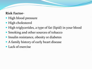 Risk Factor-
 High blood pressure
 High cholesterol
 High triglycerides, a type of fat (lipid) in your blood
 Smoking and other sources of tobacco
 Insulin resistance, obesity or diabetes
 A family history of early heart disease
 Lack of exercise
 