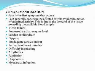 CLINICAL MANIFESTATION-
 Pain is the first symptom that occurs
 Pain generally occurs in the affected extremity in conjunction
w/sustained activity. This is due to the demand of the tissue
exceeding the available blood supply.
 Heart failure
 Increased cardiac enzyme level
 Sudden cardiac death
 Dyspnea
 Inadequate cardiac output
 Ischemia of heart muscles
 Difficulty in speaking
 Arrythmias
 Palpitation
 Diaphoresis
 Myocardial infraction
 