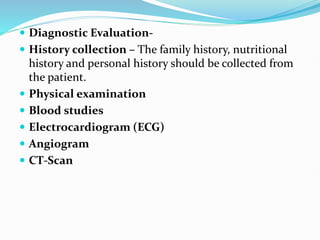  Diagnostic Evaluation-
 History collection – The family history, nutritional
history and personal history should be collected from
the patient.
 Physical examination
 Blood studies
 Electrocardiogram (ECG)
 Angiogram
 CT-Scan
 