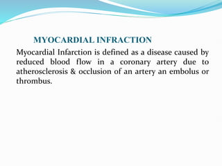 MYOCARDIAL INFRACTION
Myocardial Infarction is defined as a disease caused by
reduced blood flow in a coronary artery due to
atherosclerosis & occlusion of an artery an embolus or
thrombus.
 