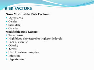 RISK FACTORS
Non- Modifiable Risk Factors:
 Age(45-55)
 Gender
 Sex (Male)
 Genetics
Modifiable Risk Factors:
 Tobacco use
 High blood cholesterol or triglyceride levels
 Lack of exercise
 Obesity
 Stress
 Use of oral contraceptive
 Infection
 Hypertension
 