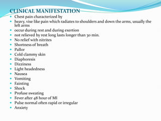 CLINICAL MANIFESTATION
 Chest pain characterized by
 heavy, vise like pain which radiates to shoulders and down the arms, usually the
left arms
 occur during rest and during exertion
 not relieved by rest long lasts longer than 30 min.
 No relief with nitrites
 Shortness of breath
 Pallor
 Cold clammy skin
 Diaphoresis
 Dizziness
 Light headedness
 Nausea
 Vomiting
 Fainting
 Shock
 Profuse sweating
 Fever after 48 hour of MI
 Pulse normal often rapid or irregular
 Anxiety
 