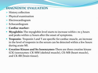 DIAGNOSTIC EVALUATION
 History collection
 Physical examination
 Electrocardiogram
 Echocardiogram
 Cardiac marker-
 Myoglobin-The myoglobin level starts to increase within 1 to 3 hours
and peaks within 12 hours after the onset of symptoms.
 Troponin- Troponin I and T are speciﬁc for cardiac muscle, an increase
in the level of troponin in the serum can be detected within a few hours
during acute MI.
 Creatine Kinase and Its Isoenzymes-There are three creatine kinase
(CK) isoenzymes: CK-MM (skeletal muscle), CK-MB (heart muscle),
and CK-BB (brain tissue).
 