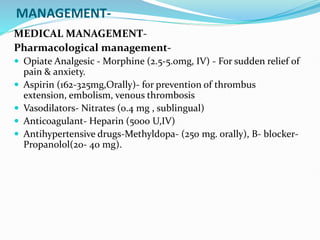 MANAGEMENT-
MEDICAL MANAGEMENT-
Pharmacological management-
 Opiate Analgesic - Morphine (2.5-5.0mg, IV) - For sudden relief of
pain & anxiety.
 Aspirin (162-325mg,Orally)- for prevention of thrombus
extension, embolism, venous thrombosis
 Vasodilators- Nitrates (0.4 mg , sublingual)
 Anticoagulant- Heparin (5000 U,IV)
 Antihypertensive drugs-Methyldopa- (250 mg. orally), B- blocker-
Propanolol(20- 40 mg).
 