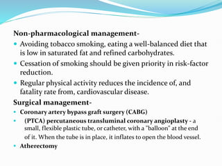 Non-pharmacological management-
 Avoiding tobacco smoking, eating a well-balanced diet that
is low in saturated fat and refined carbohydrates.
 Cessation of smoking should be given priority in risk-factor
reduction.
 Regular physical activity reduces the incidence of, and
fatality rate from, cardiovascular disease.
Surgical management-
 Coronary artery bypass graft surgery (CABG)
 (PTCA) percutaneous transluminal coronary angioplasty - a
small, flexible plastic tube, or catheter, with a "balloon" at the end
of it. When the tube is in place, it inflates to open the blood vessel.
 Atherectomy
 