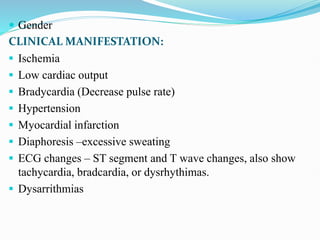  Gender
CLINICAL MANIFESTATION:
 Ischemia
 Low cardiac output
 Bradycardia (Decrease pulse rate)
 Hypertension
 Myocardial infarction
 Diaphoresis –excessive sweating
 ECG changes – ST segment and T wave changes, also show
tachycardia, bradcardia, or dysrhythimas.
 Dysarrithmias
 