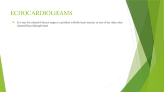 ECHOCARDIOGRAMS
 It is may be ordered if doctor suspects a problem with the heart muscles or one of the valves that
channel blood through heart
 