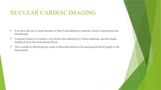 NUCLEAR CARDIAC IMAGING
 It involves the use of small amounts of short lived radioactive material, which is injected into the
bloodstream.
 A special camera (live motion x ray) detects the radioactivity of these materials, and the images
displayed show how heart pumps blood.
 This is useful in identifying any areas of abnormal motion or for assessing the blood supply to the
heart muscle.
 