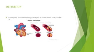 DEFINITION
 Coronary artery disease is the narrowing or blockage of the coronary arteries, usually caused by
artherosclerosis.
 