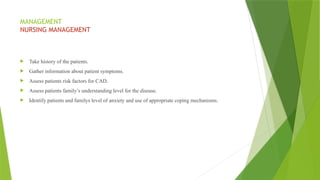 MANAGEMENT
NURSING MANAGEMENT
 Take history of the patients.
 Gather information about patient symptoms.
 Assess patients risk factors for CAD.
 Assess patients family’s understanding level for the disease.
 Identify patients and familys level of anxiety and use of appropriate coping mechanisms.
 