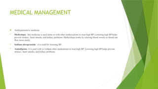 MEDICAL MANAGEMENT
 Antihypertensive medicine
 Methydopa : this medicine is used alone or with other medicications to treat high BP. Lowering high BP helps
prevent strokes , heart attacks, and kidney problems. Methyldopa works by relaxing blood vessels so blood can
flow more easily.
 Sodium nitroprusside : it is used for lowering BP.
 Amlodipoine: it is used with or withput other medications to treat high BP. Lowering high BP helps prevent
strokes , heart attacks, and kidney problems.
 