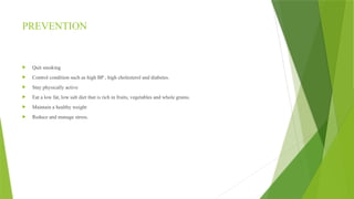 PREVENTION
 Quit smoking
 Control condition such as high BP , high cholesterol and diabetes.
 Stay physically active
 Eat a low fat, low salt diet that is rich in fruits, vegetables and whole grains.
 Maintain a healthy weight
 Reduce and manage stress.
 